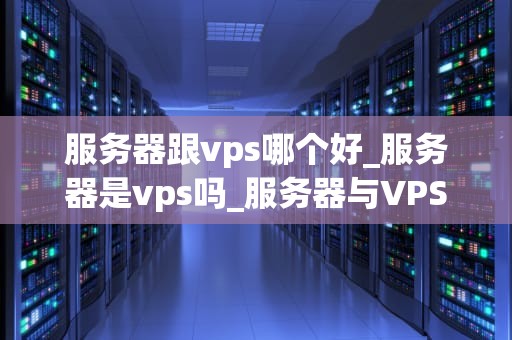 服务器跟vps哪个好_服务器是vps吗_服务器与VPS：选择哪个更好？