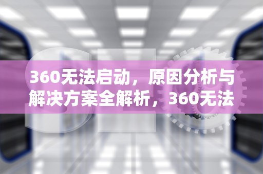 360无法启动，原因分析与解决方案全解析，360无法启动怎么办
