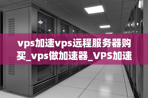 vps加速vps远程服务器购买_vps做加速器_VPS加速与远程服务器购买的全面指南