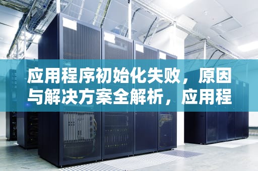 应用程序初始化失败，原因与解决方案全解析，应用程序初始化失败0xc000007b