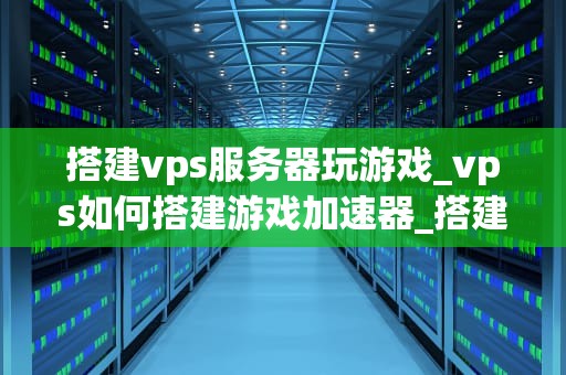 搭建vps服务器玩游戏_vps如何搭建游戏加速器_搭建VPS服务器玩游戏的全面指南