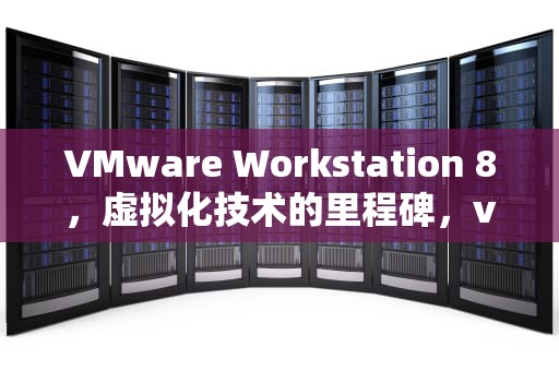 VMware Workstation 8，虚拟化技术的里程碑，vmwareworkstation8下载