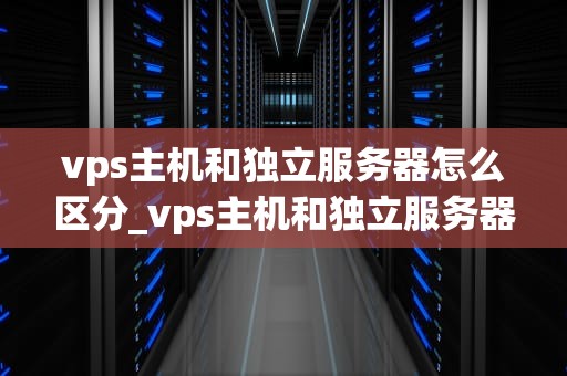 vps主机和独立服务器怎么区分_vps主机和独立服务器怎么区分出来_深入理解VPS主机和独立服务器的区别