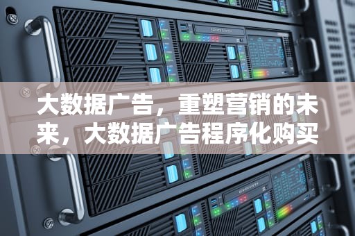 大数据广告，重塑营销的未来，大数据广告程序化购买中,实时竞价广告的特征是