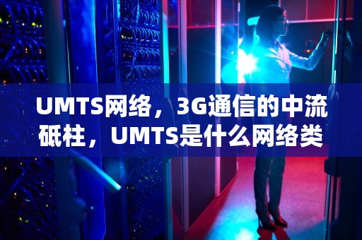 UMTS网络，3G通信的中流砥柱，UMTS是什么网络类型