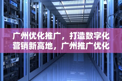 广州优化推广，打造数字化营销新高地，广州推广优化公司