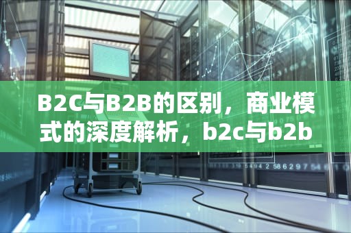 B2C与B2B的区别，商业模式的深度解析，b2c与b2b的区别是什么?
