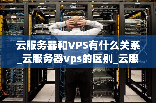 云服务器和VPS有什么关系_云服务器vps的区别_云服务器与VPS：深度解析其关系及差异