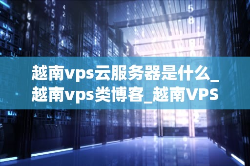 越南vps云服务器是什么_越南vps类博客_越南VPS云服务器的全面解析