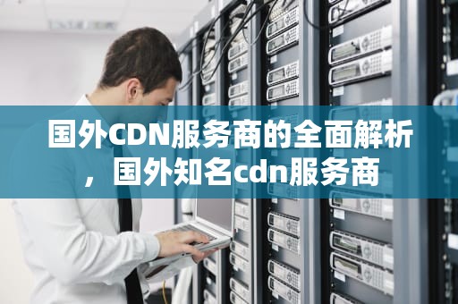 国外CDN服务商的全面解析，国外知名cdn服务商