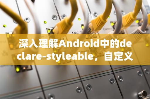 深入理解Android中的declare-styleable，自定义属性与样式的应用，declare-styleable macro