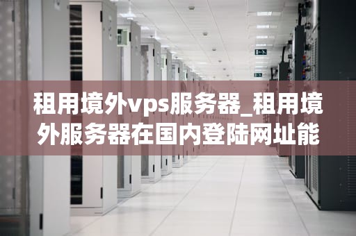租用境外vps服务器_租用境外服务器在国内登陆网址能查出在哪吗_租用境外VPS服务器的全面指南
