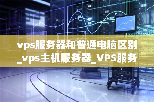 vps服务器和普通电脑区别_vps主机服务器_VPS服务器与普通电脑的区别