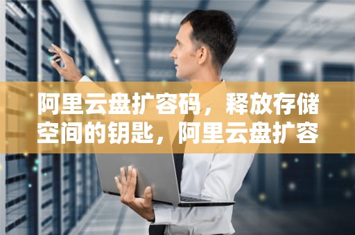 阿里云盘扩容码，释放存储空间的钥匙，阿里云盘扩容码 永久