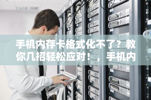 手机内存卡格式化不了？教你几招轻松应对！，手机内存卡格式化不了怎么办