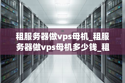 租服务器做vps母机_租服务器做vps母机多少钱_租服务器做VPS母机：全面解析与实践