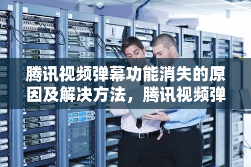 腾讯视频弹幕功能消失的原因及解决方法，腾讯视频弹幕功能没有了