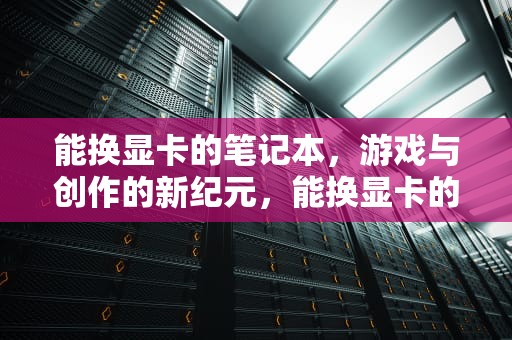 能换显卡的笔记本，游戏与创作的新纪元，能换显卡的笔记本电脑