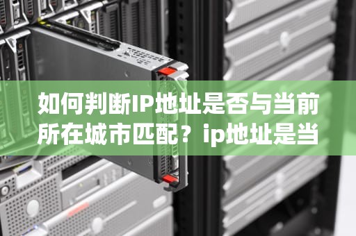 如何判断IP地址是否与当前所在城市匹配？ip地址是当前所在城市吗为什么