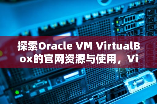 探索Oracle VM VirtualBox的官网资源与使用，VirtualBox官网各版本介绍