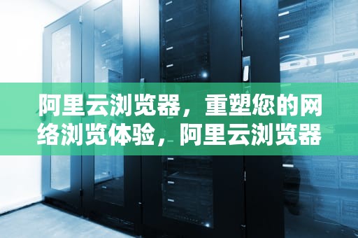 阿里云浏览器，重塑您的网络浏览体验，阿里云浏览器官网