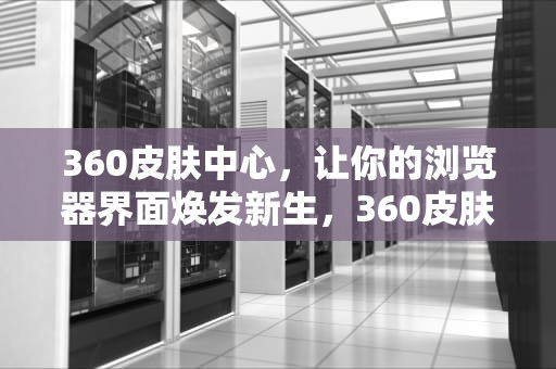 360皮肤中心，让你的浏览器界面焕发新生，360皮肤中心如何关闭