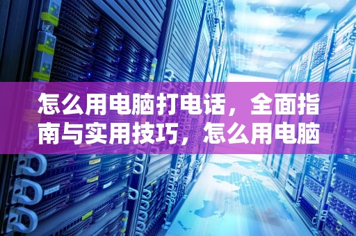 怎么用电脑打电话，全面指南与实用技巧，怎么用电脑打电话给手机