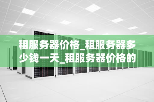 租服务器价格_租服务器多少钱一天_租服务器价格的影响因素及选择策略