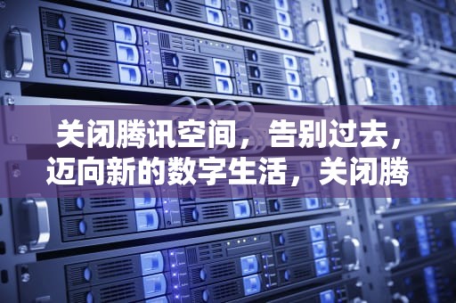 关闭腾讯空间，告别过去，迈向新的数字生活，关闭腾讯空间自动续费