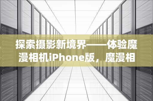 探索摄影新境界——体验魔漫相机iPhone版，魔漫相机iphone旧版本更新内容