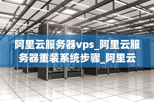 阿里云服务器vps_阿里云服务器重装系统步骤_阿里云服务器VPS的全面解析