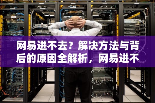 网易进不去？解决方法与背后的原因全解析，网易进不去是什么原因