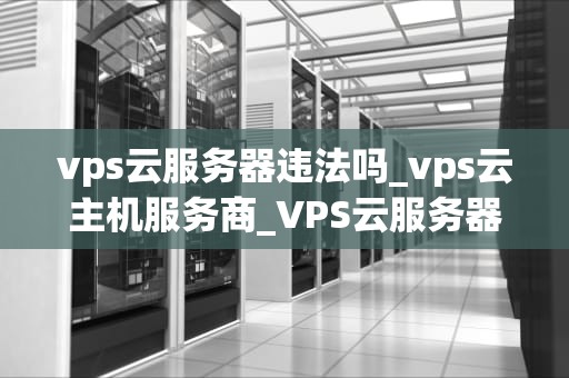 vps云服务器违法吗_vps云主机服务商_VPS云服务器的合法性探讨