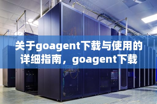 关于goagent下载与使用的详细指南，goagent下载官网