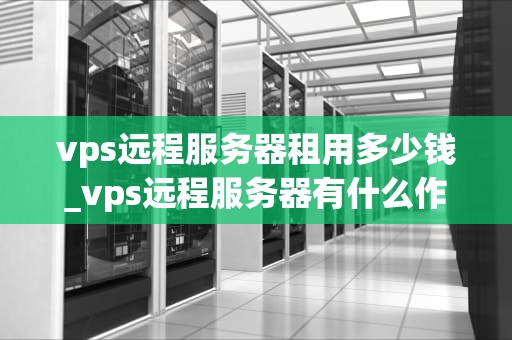 vps远程服务器租用多少钱_vps远程服务器有什么作用_VPS远程服务器租用的价格与选择