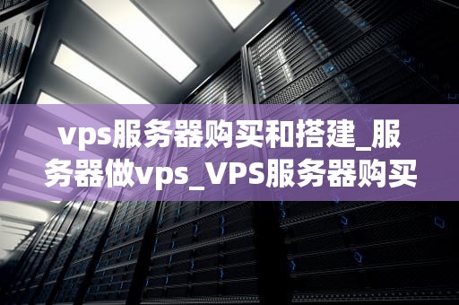 vps服务器购买和搭建_服务器做vps_VPS服务器购买和搭建的全面指南