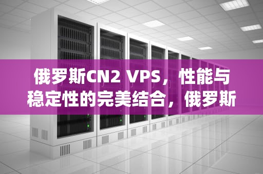 俄罗斯CN2 VPS，性能与稳定性的完美结合，俄罗斯cn2vps