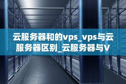 云服务器和的vps_vps与云服务器区别_云服务器与VPS的比较分析
