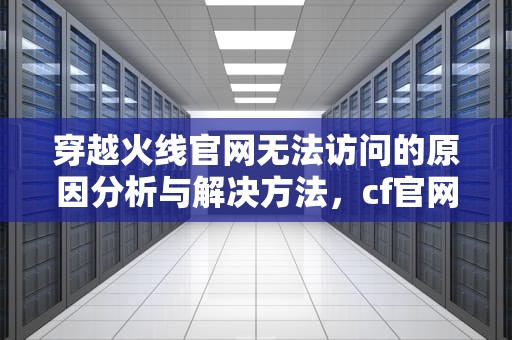 穿越火线官网无法访问的原因分析与解决方法，cf官网进不去游戏怎么回事