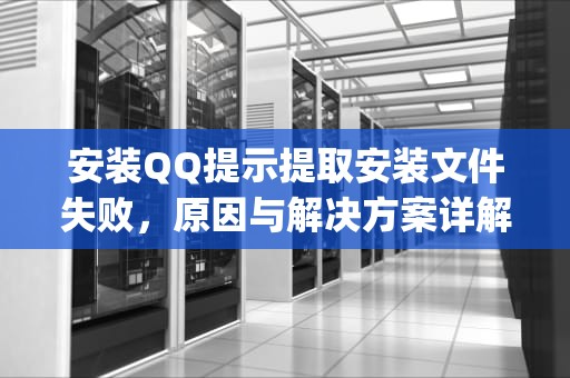 安装QQ提示提取安装文件失败，原因与解决方案详解，安装qq提示提取安装文件失败怎么办