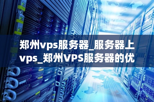 郑州vps服务器_服务器上vps_郑州VPS服务器的优势与选择
