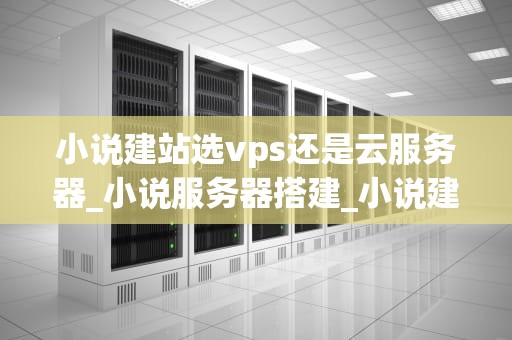 小说建站选vps还是云服务器_小说服务器搭建_小说建站选VPS还是云服务器？