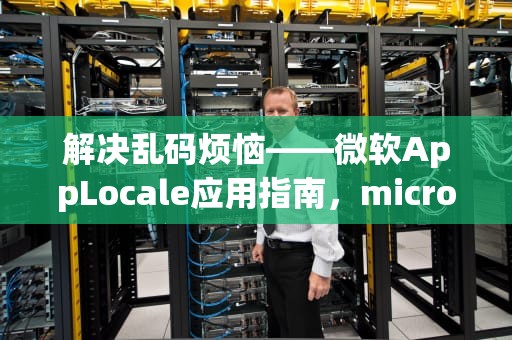 解决乱码烦恼——微软AppLocale应用指南，microsoft applocale可以卸载吗