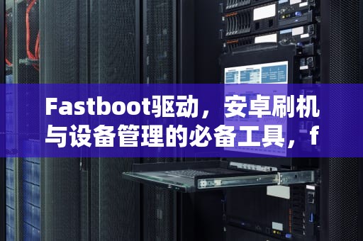 Fastboot驱动，安卓刷机与设备管理的必备工具，fastboot驱动下载