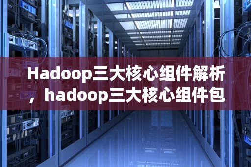 Hadoop三大核心组件解析，hadoop三大核心组件包括