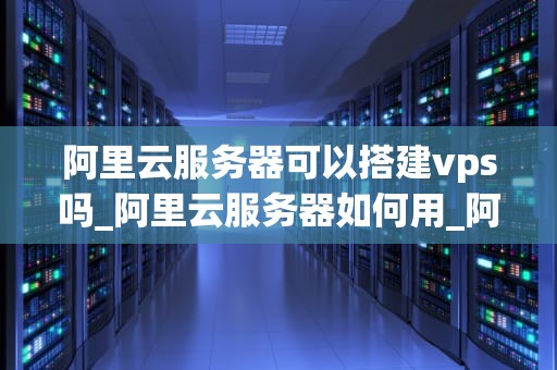 阿里云服务器可以搭建vps吗_阿里云服务器如何用_阿里云服务器搭建VPS的全面指南