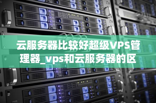 云服务器比较好超级VPS管理器_vps和云服务器的区别超级vps管理器_超级VPS管理器——云服务器的优选