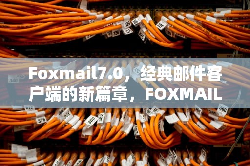 Foxmail7.0，经典邮件客户端的新篇章，FOXMAIL7.0打开太慢