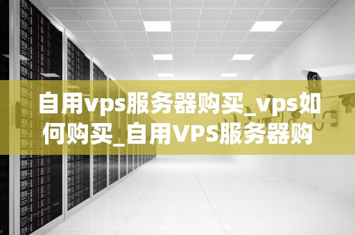 自用vps服务器购买_vps如何购买_自用VPS服务器购买指南