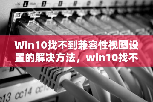 Win10找不到兼容性视图设置的解决方法，win10找不到兼容性视图设置选项